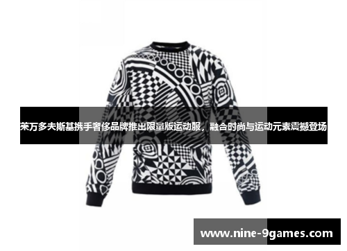 莱万多夫斯基携手奢侈品牌推出限量版运动服，融合时尚与运动元素震撼登场