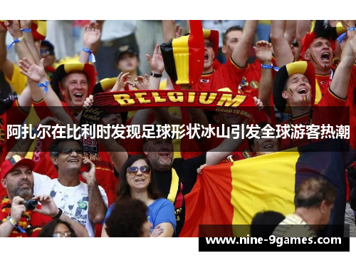 阿扎尔在比利时发现足球形状冰山引发全球游客热潮